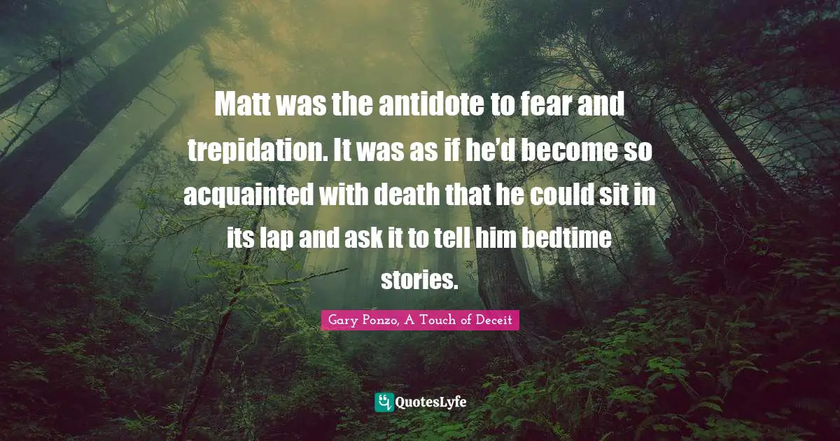 Matt was the antidote to fear and trepidation. It was as if he’d become so acquainted with death that he could sit in its lap and ask it to tell him bedtime stories.