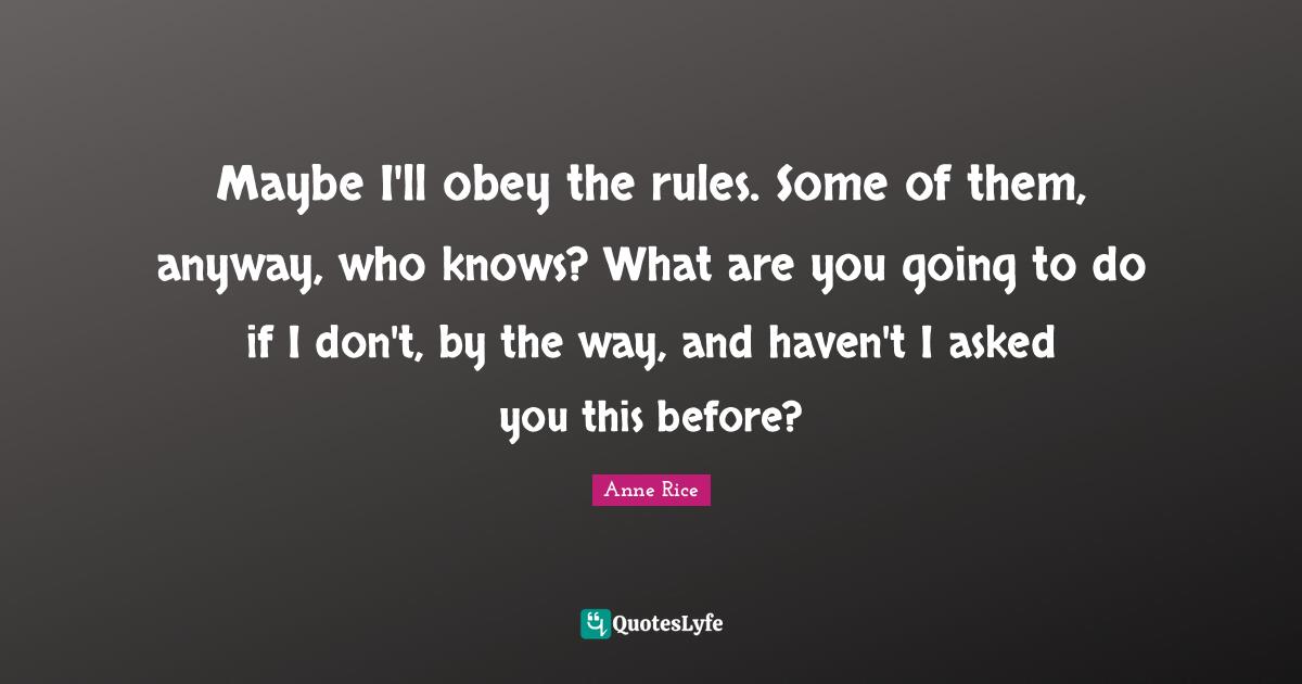 Maybe I'll obey the rules. Some of them, anyway, who knows? What are you going to do if I don't, by the way, and haven't I asked you this before?