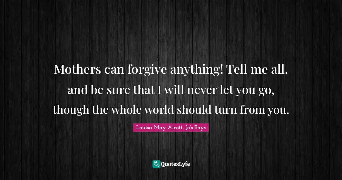 Mothers can forgive anything! Tell me all, and be sure that I will never let you go, though the whole world should turn from you.