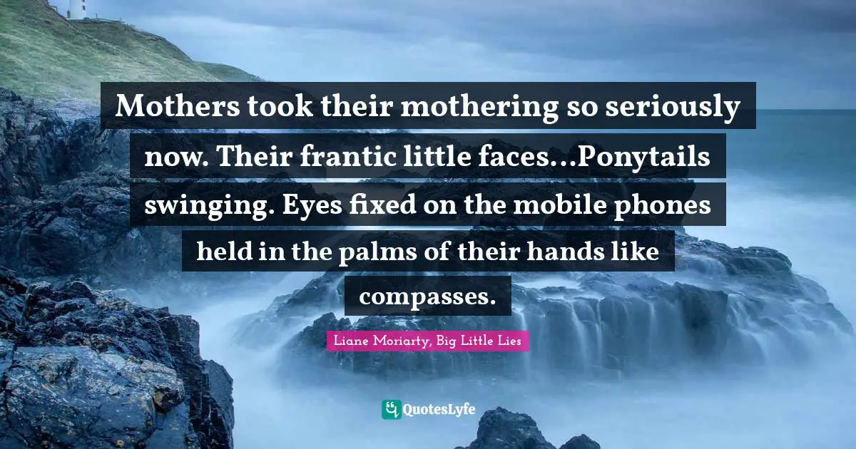 Mothers took their mothering so seriously now. Their frantic little faces...Ponytails swinging. Eyes fixed on the mobile phones held in the palms of their hands like compasses.