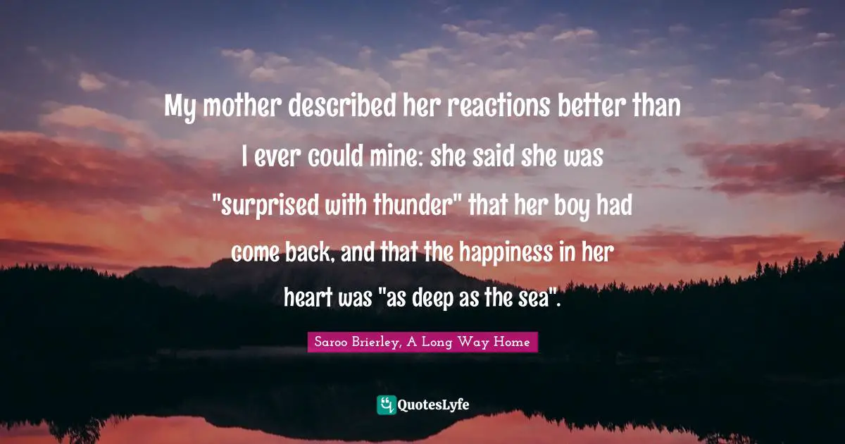 My mother described her reactions better than I ever could mine: she said she was "surprised with thunder" that her boy had come back, and that the happiness in her heart was "as deep as the sea".