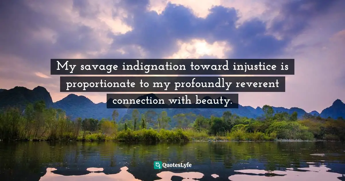 My savage indignation toward injustice is proportionate to my profoundly reverent connection with beauty.