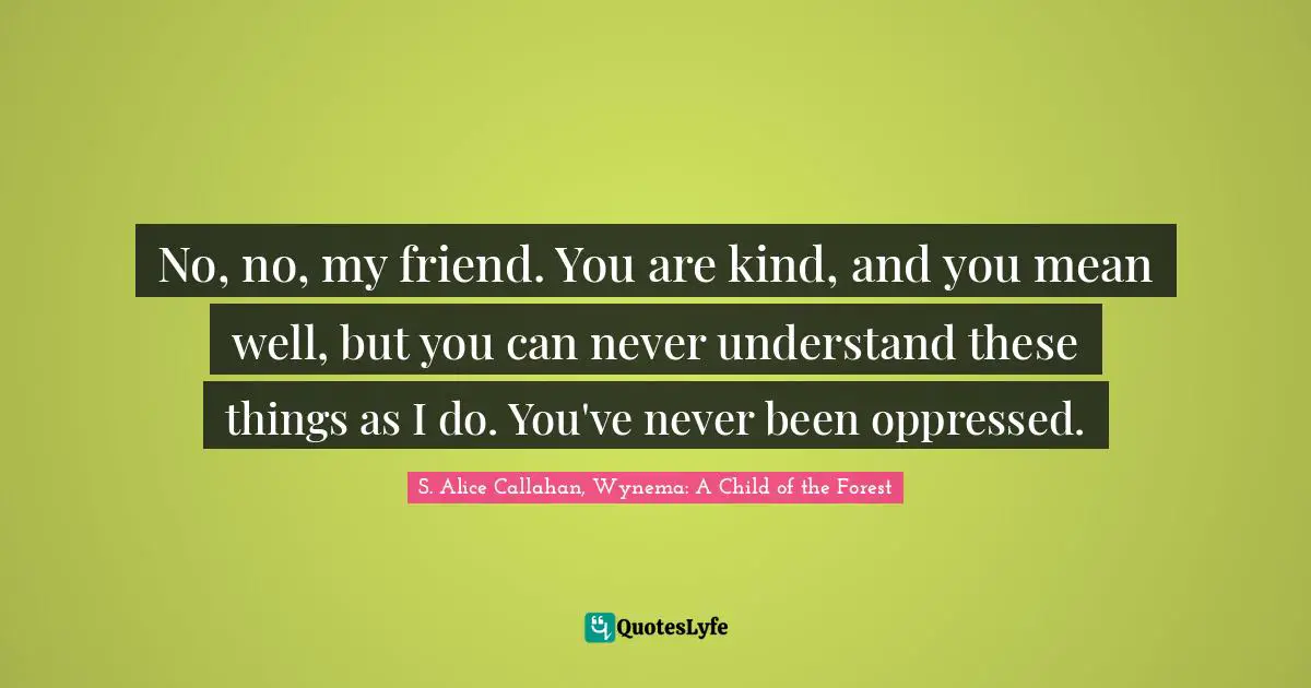 No, no, my friend. You are kind, and you mean well, but you can never understand these things as I do. You've never been oppressed.