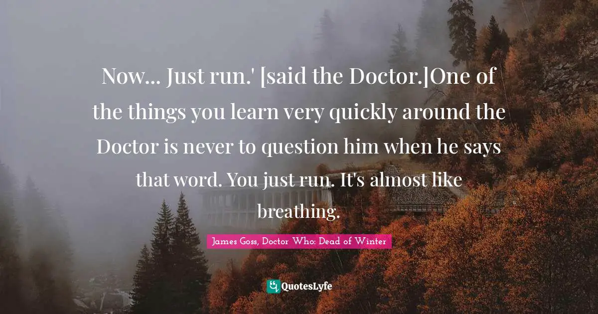 Now... Just run.' [said the Doctor.]One of the things you learn very quickly around the Doctor is never to question him when he says that word. You just run. It's almost like breathing.