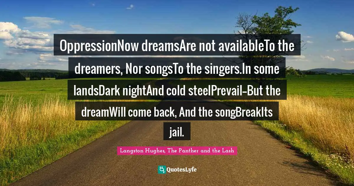 OppressionNow dreamsAre not availableTo the dreamers, Nor songsTo the singers.In some landsDark nightAnd cold steelPrevail--But the dreamWill come back, And the songBreakIts jail.