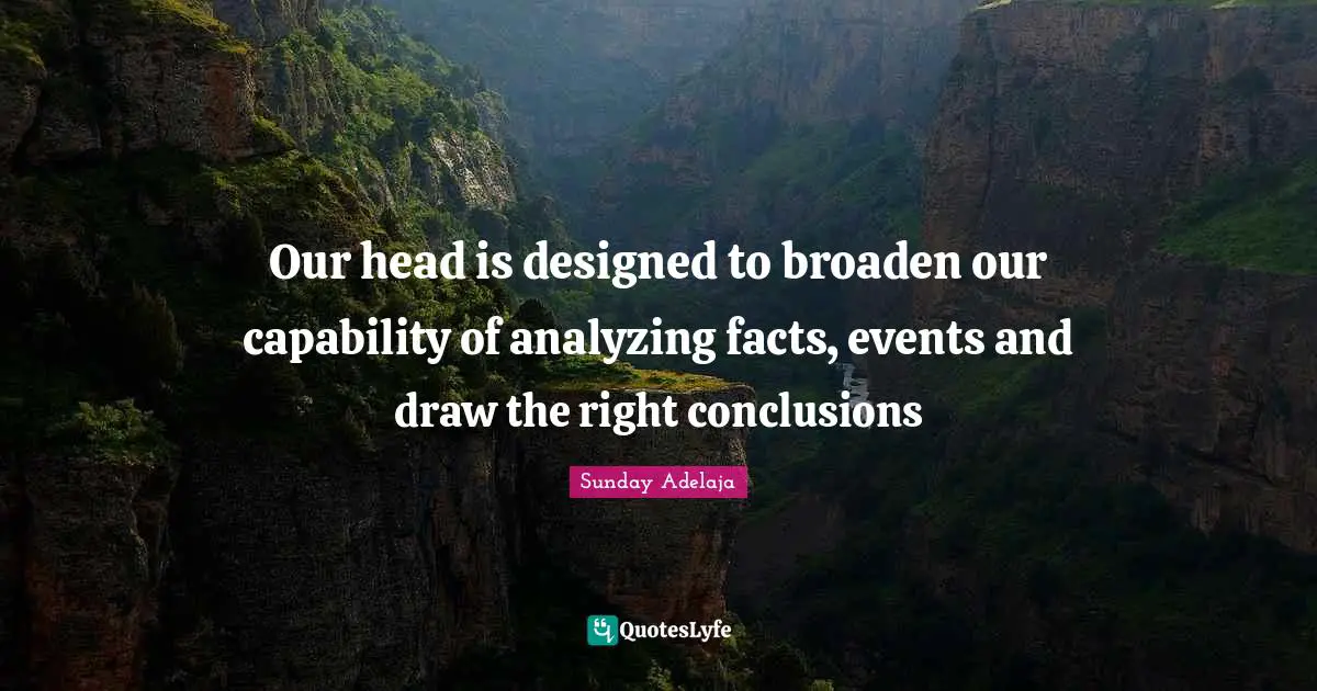 Our head is designed to broaden our capability of analyzing facts, events and draw the right conclusions