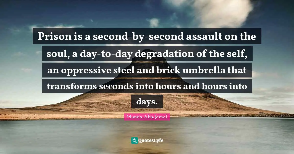 Mumia Abu-Jamal Quotes: "Prison is a second-by-second assault on the soul, a day-to-day degradation of the self, an oppressive steel and brick umbrella that transforms seconds into hours and hours into days."
