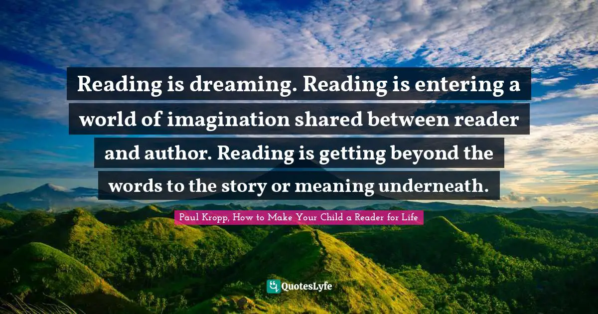 Reading is dreaming. Reading is entering a world of imagination shared between reader and author. Reading is getting beyond the words to the story or meaning underneath.
