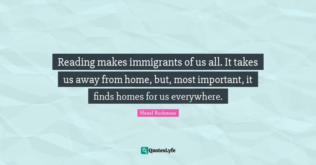 Reading makes immigrants of us all. It takes us away from home, but, most important, it finds homes for us everywhere.