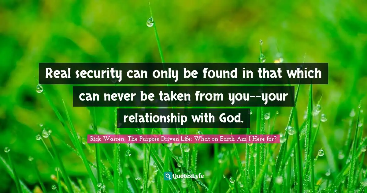 Rick Warren, The Purpose Driven Life: What On Earth Am I Here For? Quotes: "Real security can only be found in that which can never be taken from you--your relationship with God."