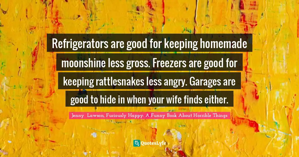 Refrigerators are good for keeping homemade moonshine less gross. Freezers are good for keeping rattlesnakes less angry. Garages are good to hide in when your wife finds either.