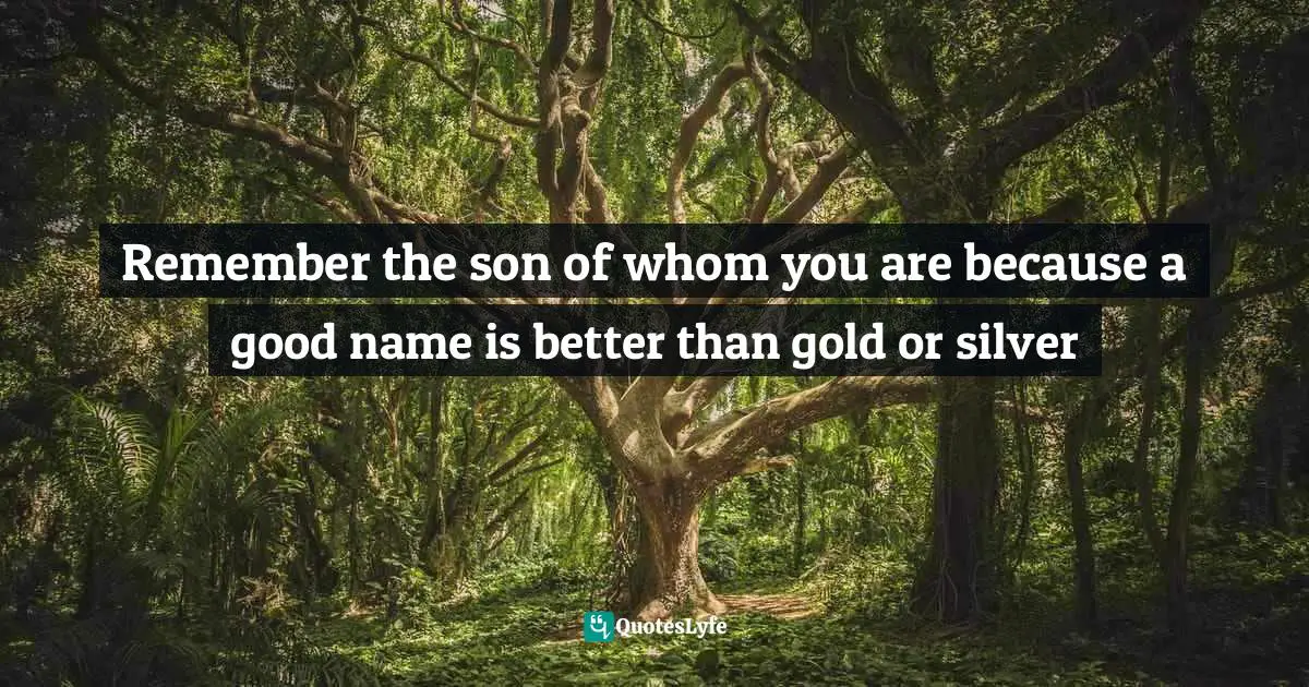 Remember the son of whom you are because a good name is better than gold or silver