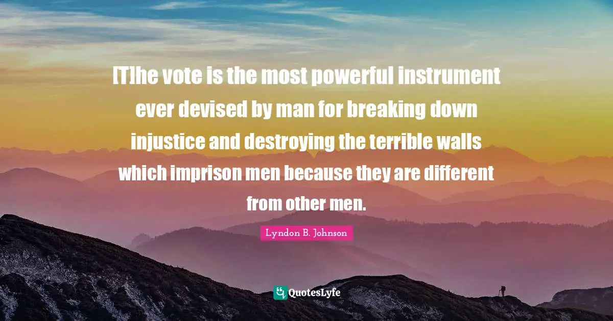 Lyndon B. Johnson Quotes: [T]he vote is the most powerful instrument ever devised by man for breaking down injustice and destroying the terrible walls which imprison men because they are different from other men.