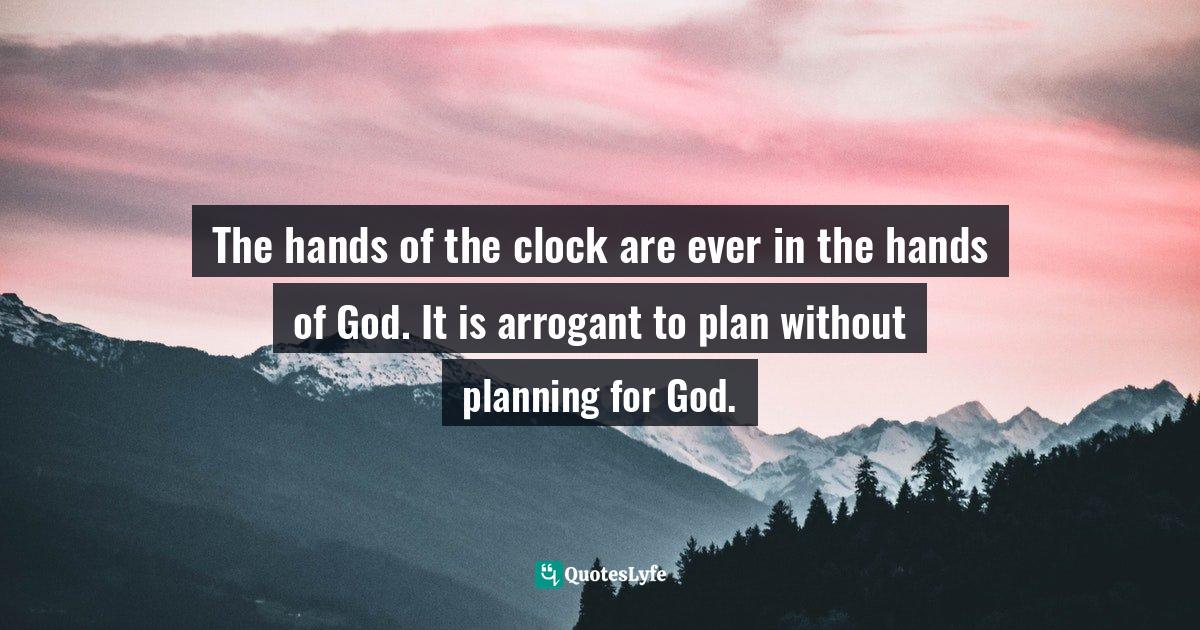 The hands of the clock are ever in the hands of God. It is arrogant to