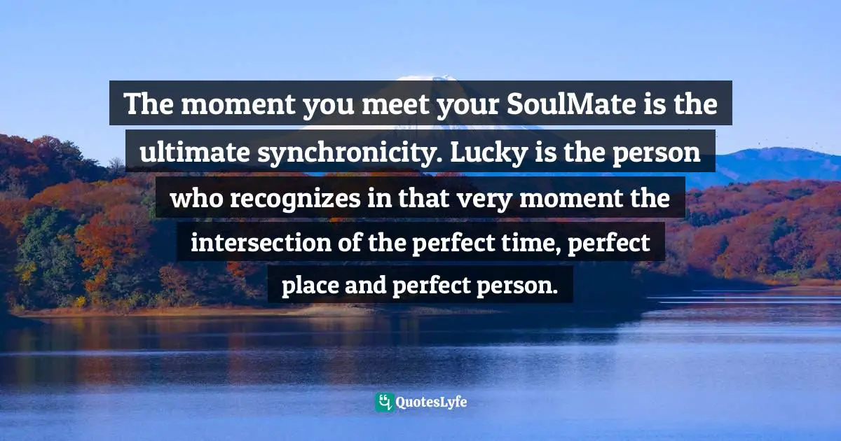 The moment you meet your SoulMate is the ultimate synchronicity. Lucky is the person who recognizes in that very moment the intersection of the perfect time, perfect place and perfect person.