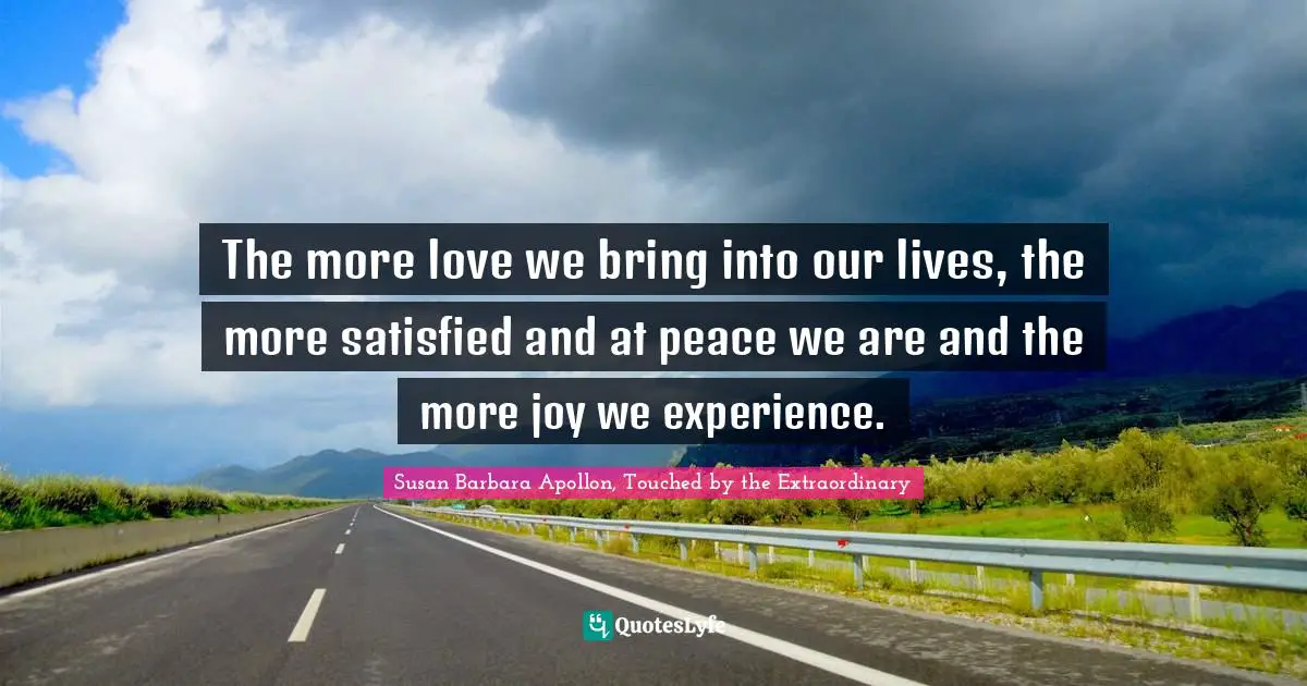 The more love we bring into our lives, the more satisfied and at peace we are and the more joy we experience.