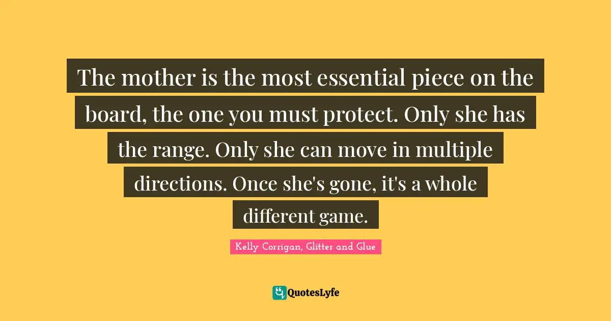 Daughters Quotes: "The mother is the most essential piece on the board, the one you must protect. Only she has the range. Only she can move in multiple directions. Once she's gone, it's a whole different game."