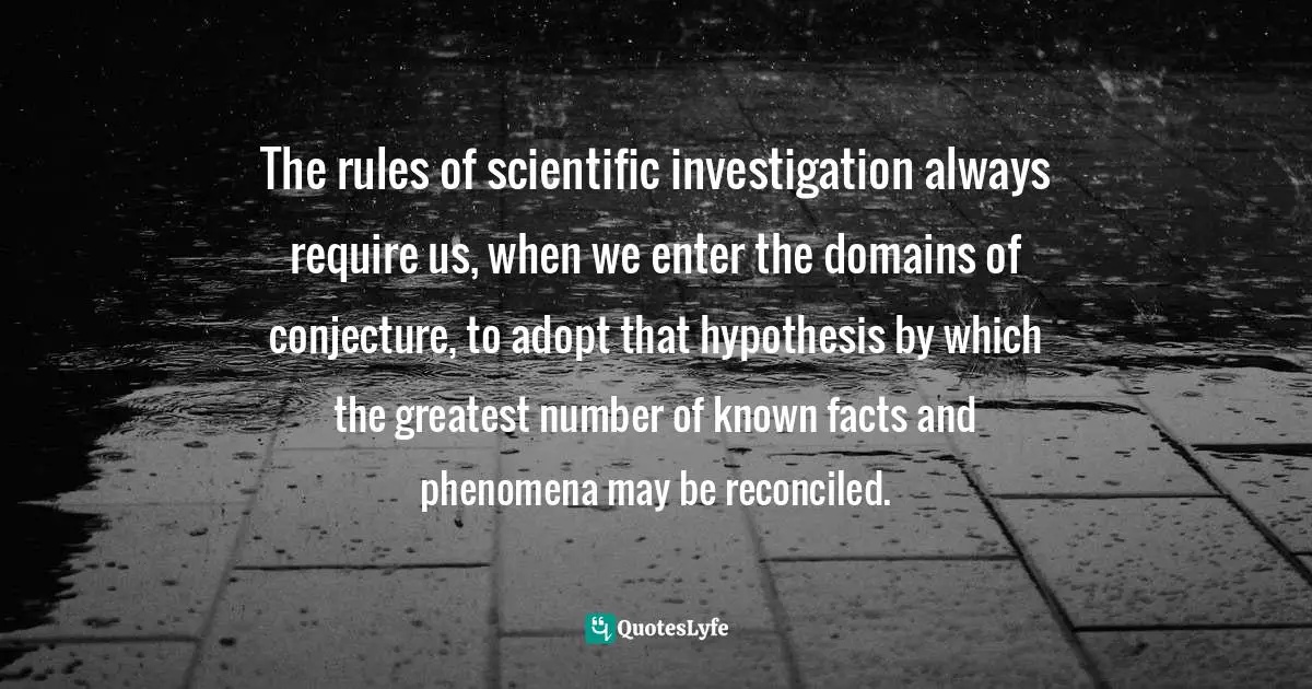 Hypothesis Quotes: "The rules of scientific investigation always require us, when we enter the domains of conjecture, to adopt that hypothesis by which the greatest number of known facts and phenomena may be reconciled."