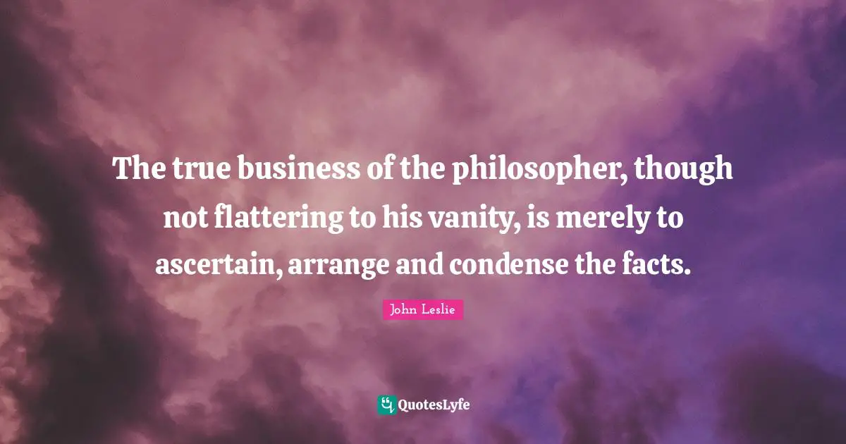 The true business of the philosopher, though not flattering to his vanity, is merely to ascertain, arrange and condense the facts.