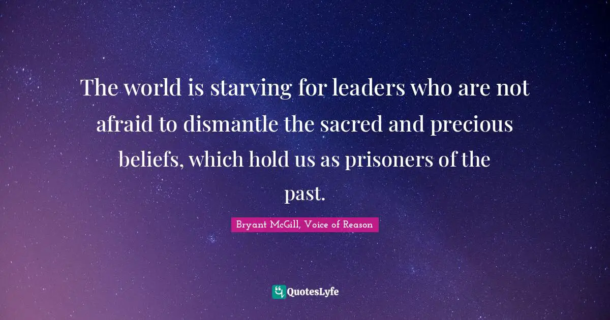 Bryant McGill Quotes: "The world is starving for leaders who are not afraid to dismantle the sacred and precious beliefs, which hold us as prisoners of the past."