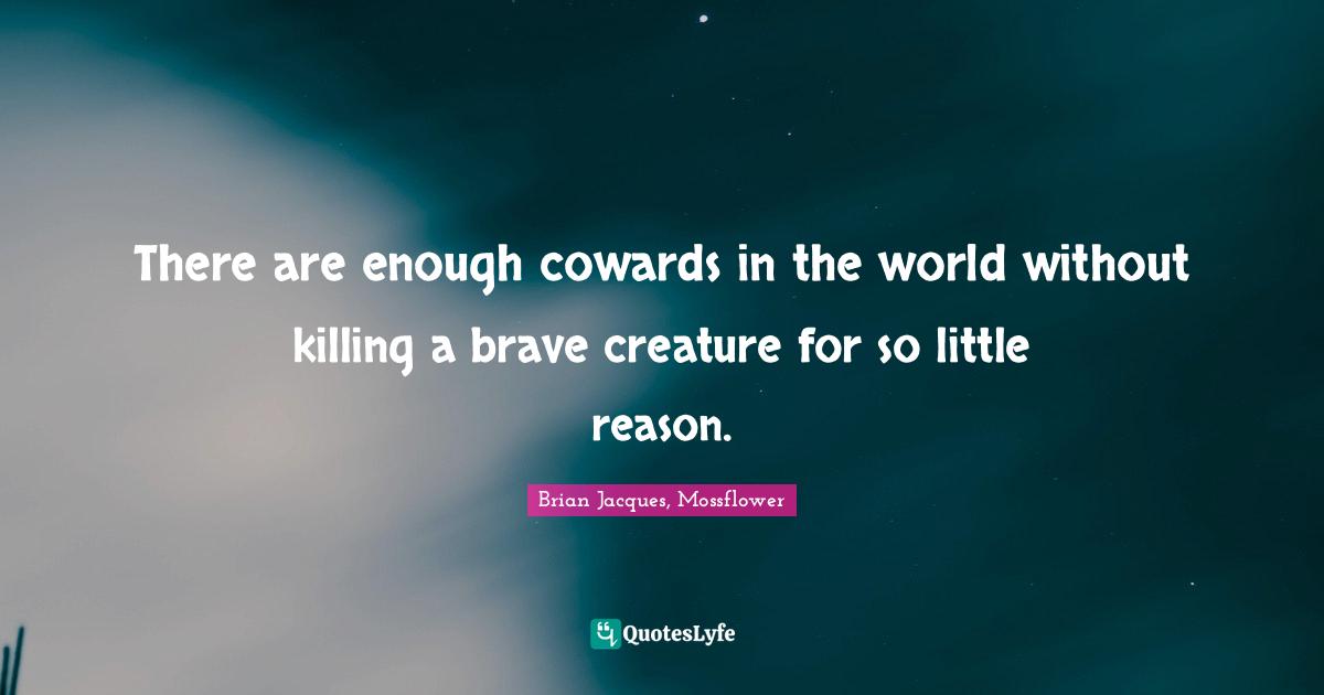 There are enough cowards in the world without killing a brave creature for so little reason.