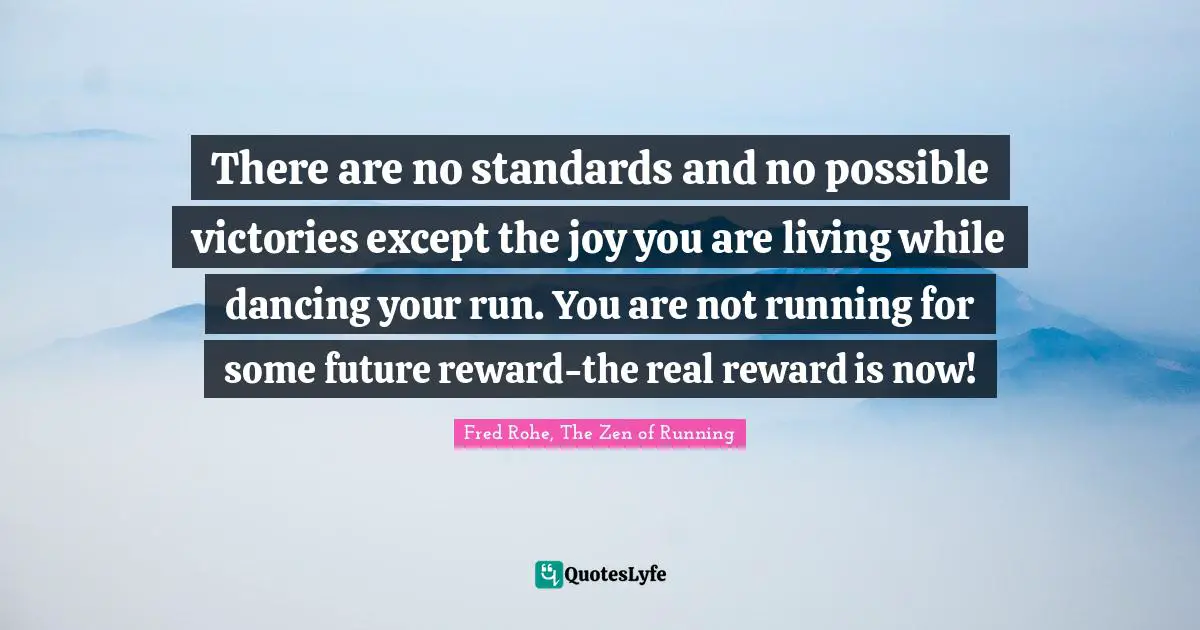 There are no standards and no possible victories except the joy you are living while dancing your run. You are not running for some future reward-the real reward is now!