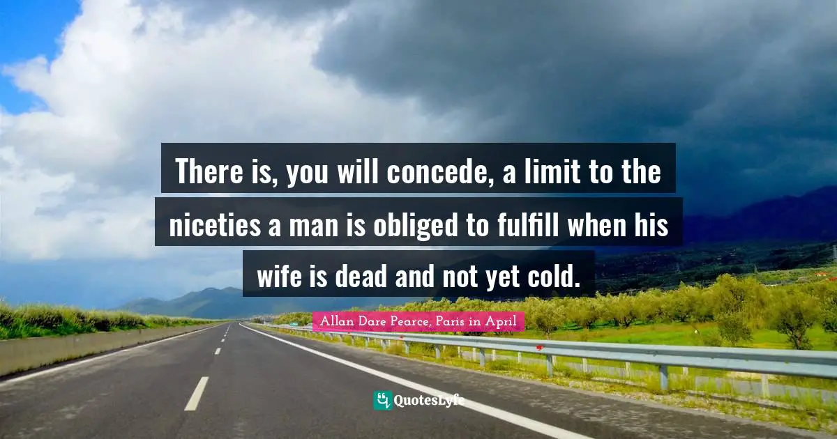 There is, you will concede, a limit to the niceties a man is obliged to fulfill when his wife is dead and not yet cold.