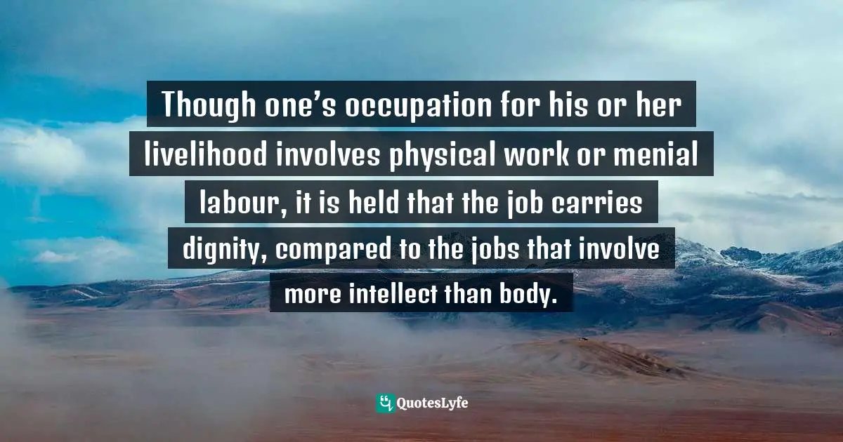 dignity,labor,indicates,types,jobs,respected,equally,,occupation,considered,superior,livelihood,invo Quotes: Though one’s occupation for his or her livelihood involves physical work or menial labour, it is held that the job carries dignity, compared to the jobs that involve more intellect than body.