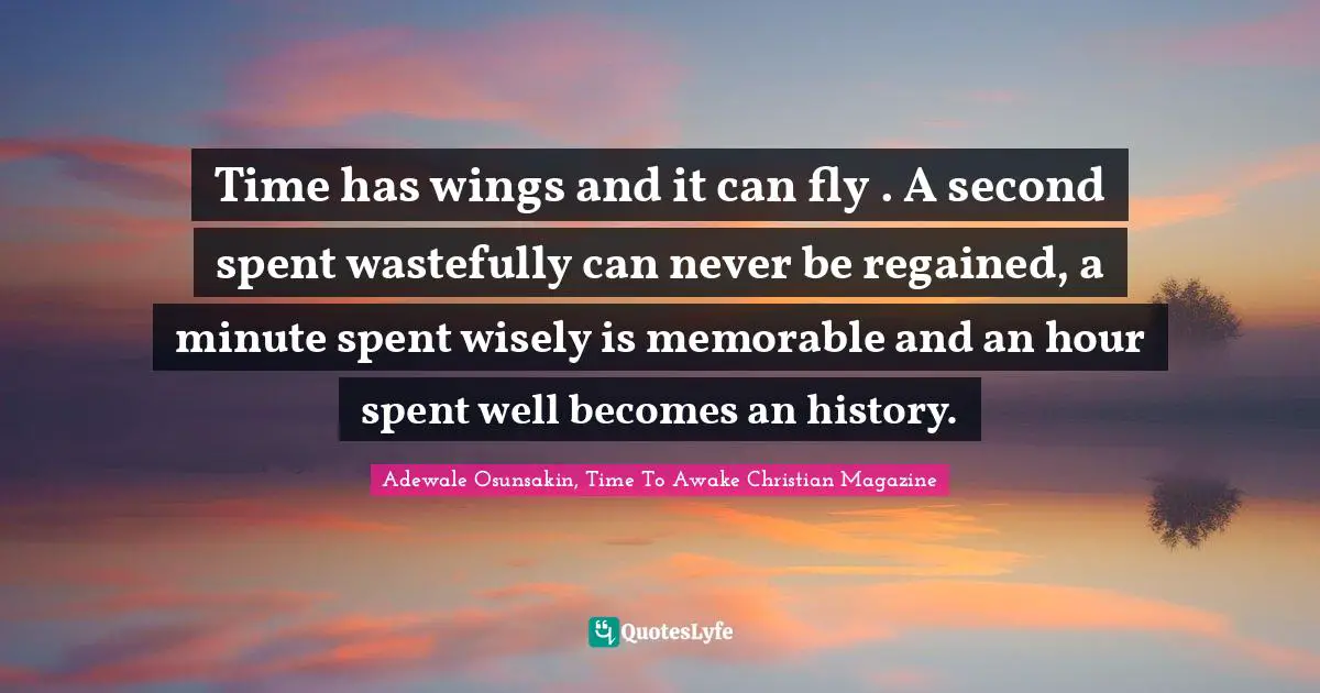 Time has wings and it can fly . A second spent wastefully can never be regained, a minute spent wisely is memorable and an hour spent well becomes an history.