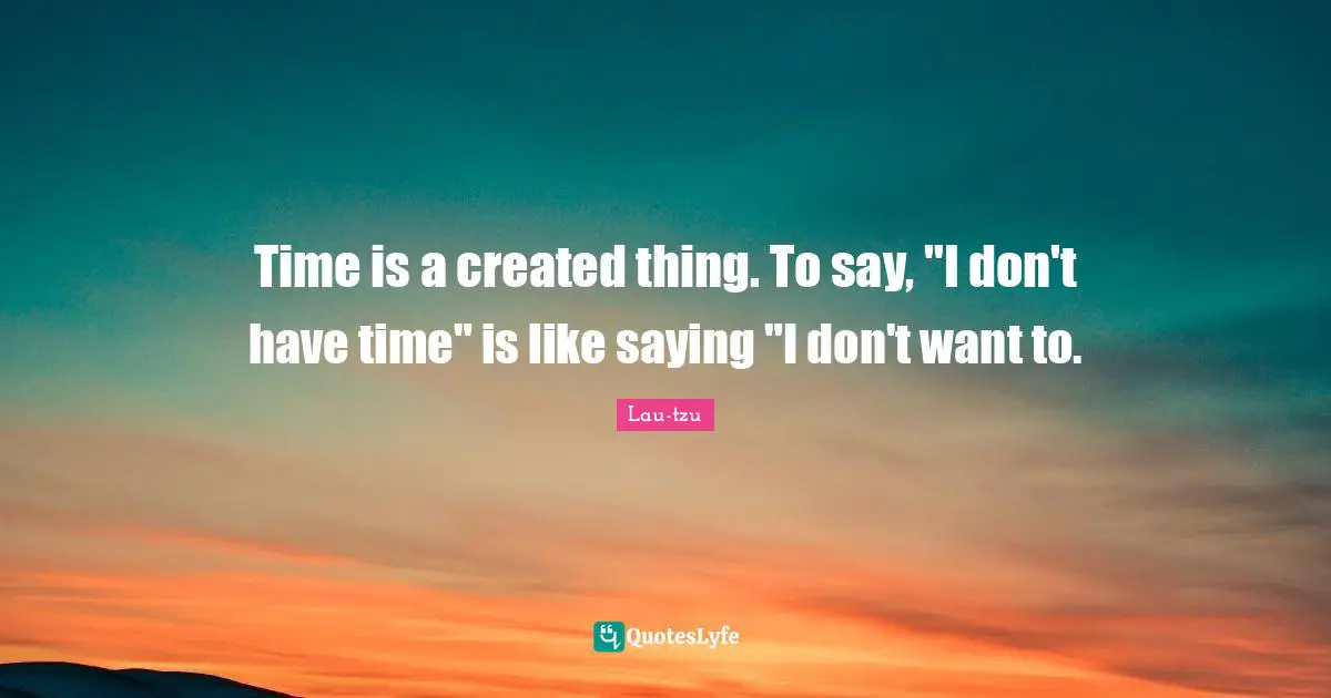 Time is a created thing. To say, "I don't have time" is like saying "I don't want to.