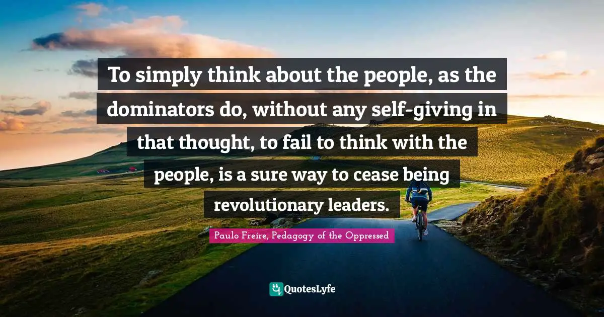 To simply think about the people, as the dominators do, without any self-giving in that thought, to fail to think with the people, is a sure way to cease being revolutionary leaders.