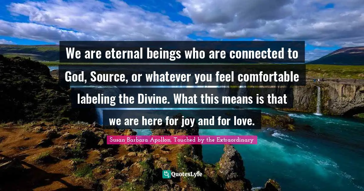 We are eternal beings who are connected to God, Source, or whatever you feel comfortable labeling the Divine. What this means is that we are here for joy and for love.