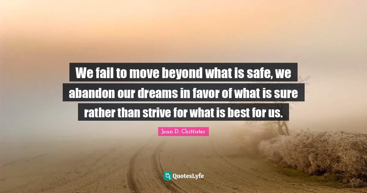 We fail to move beyond what is safe, we abandon our dreams in favor of what is sure rather than strive for what is best for us.