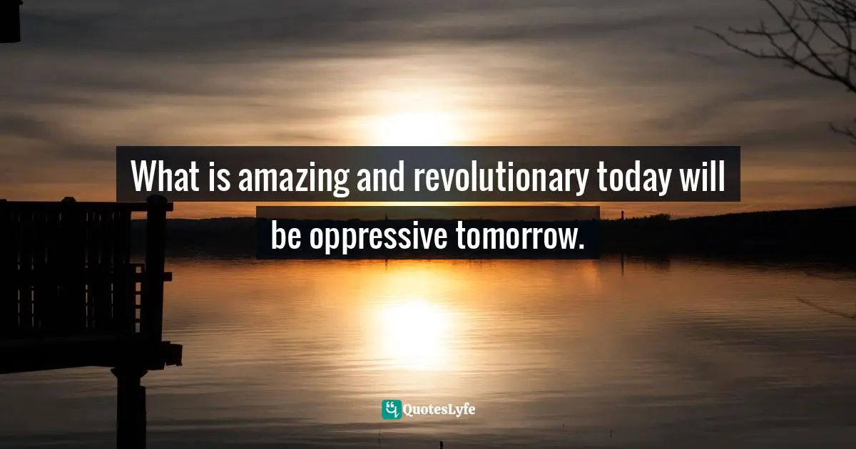What is amazing and revolutionary today will be oppressive tomorrow.