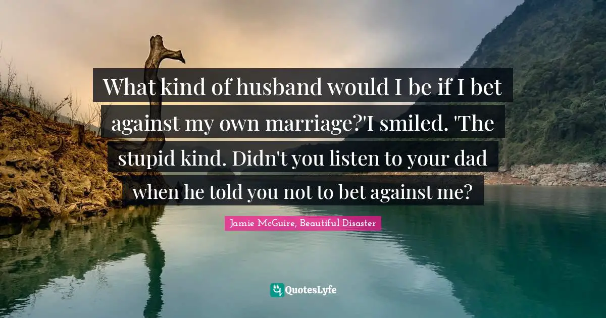 Jamie McGuire, Beautiful Disaster Quotes: "What kind of husband would I be if I bet against my own marriage?'I smiled. 'The stupid kind. Didn't you listen to your dad when he told you not to bet against me?"