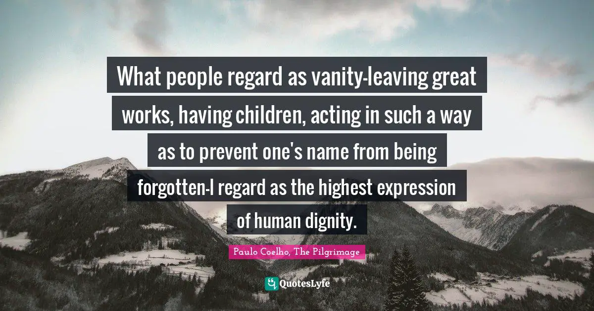 What people regard as vanity—leaving great works, having children, acting in such a way as to prevent one's name from being forgotten—I regard as the highest expression of human dignity.