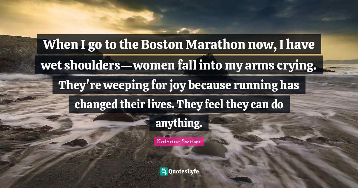 Marathon Quotes: "When I go to the Boston Marathon now, I have wet shoulders—women fall into my arms crying. They're weeping for joy because running has changed their lives. They feel they can do anything."
