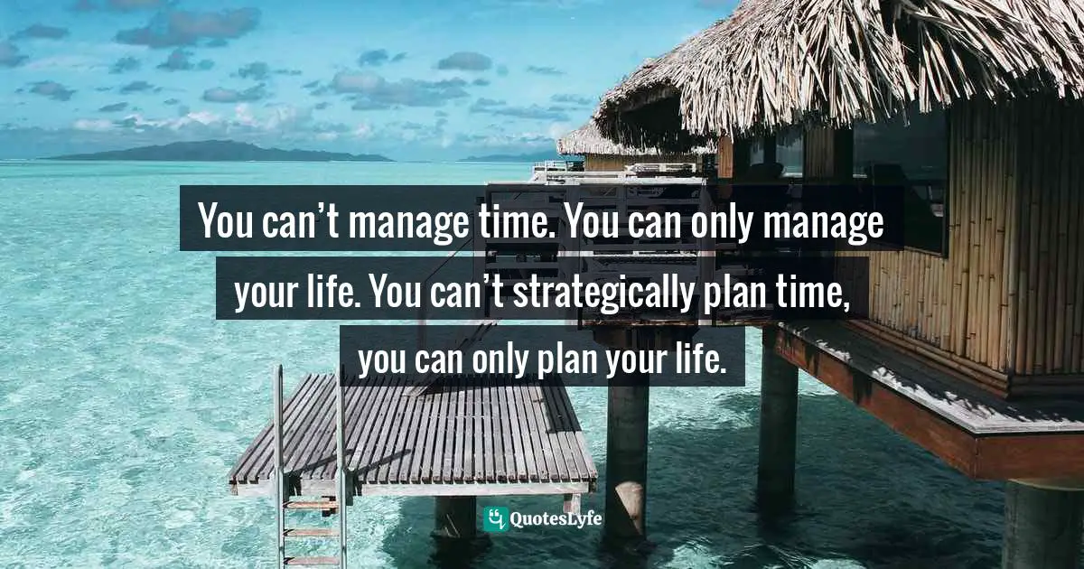 You can’t manage time. You can only manage your life. You can’t strategically plan time, you can only plan your life.