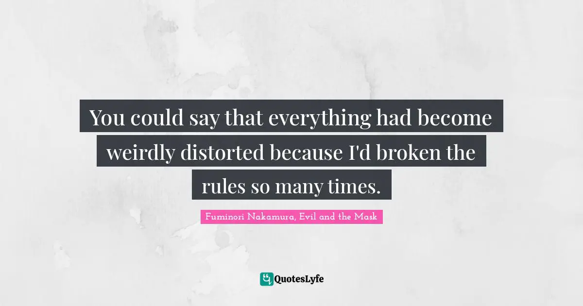 You could say that everything had become weirdly distorted because I'd broken the rules so many times.