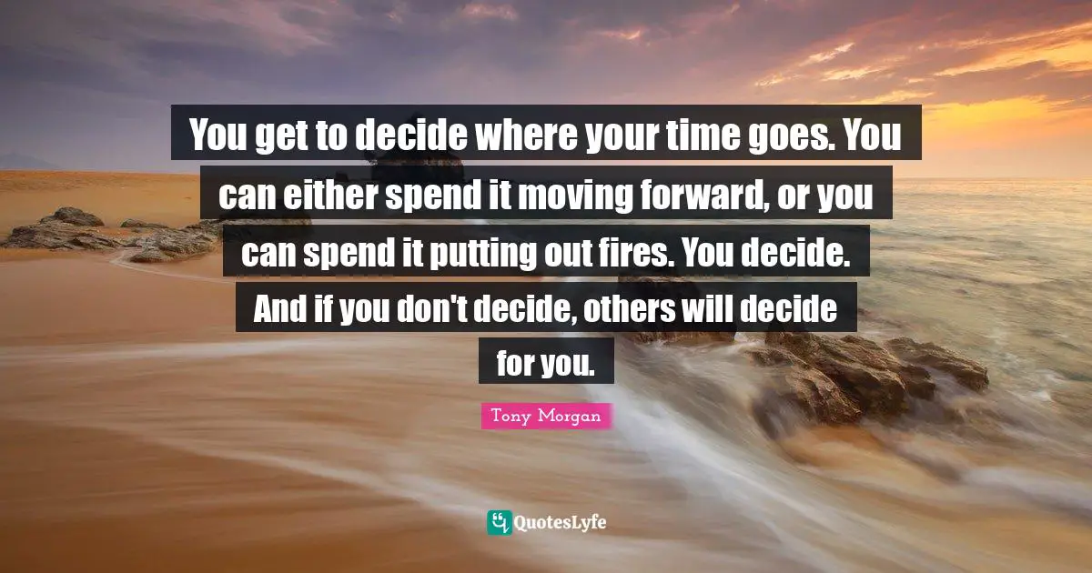 You get to decide where your time goes. You can either spend it moving forward, or you can spend it putting out fires. You decide. And if you don't decide, others will decide for you.