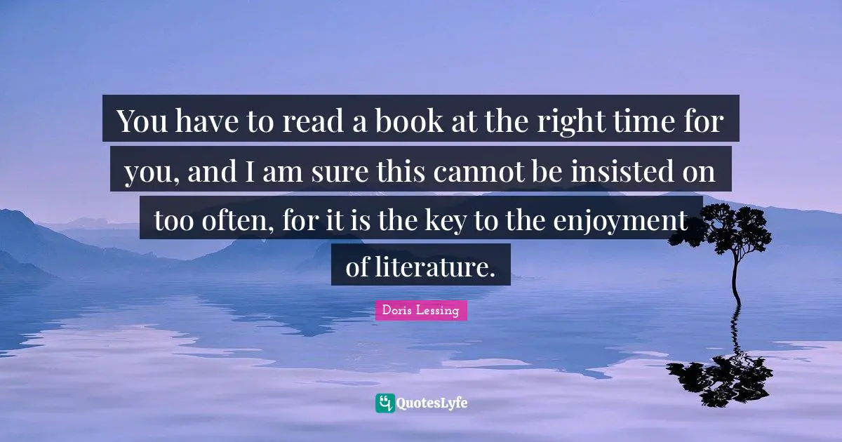 You have to read a book at the right time for you, and I am sure this cannot be insisted on too often, for it is the key to the enjoyment of literature.