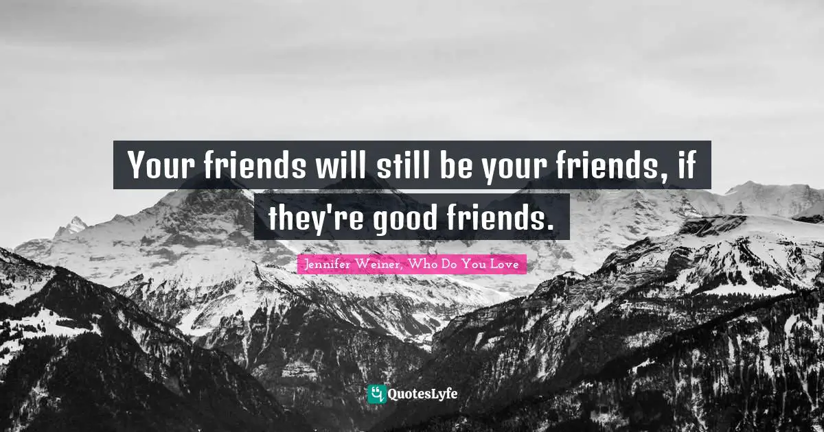 Your friends will still be your friends, if they're good friends.
