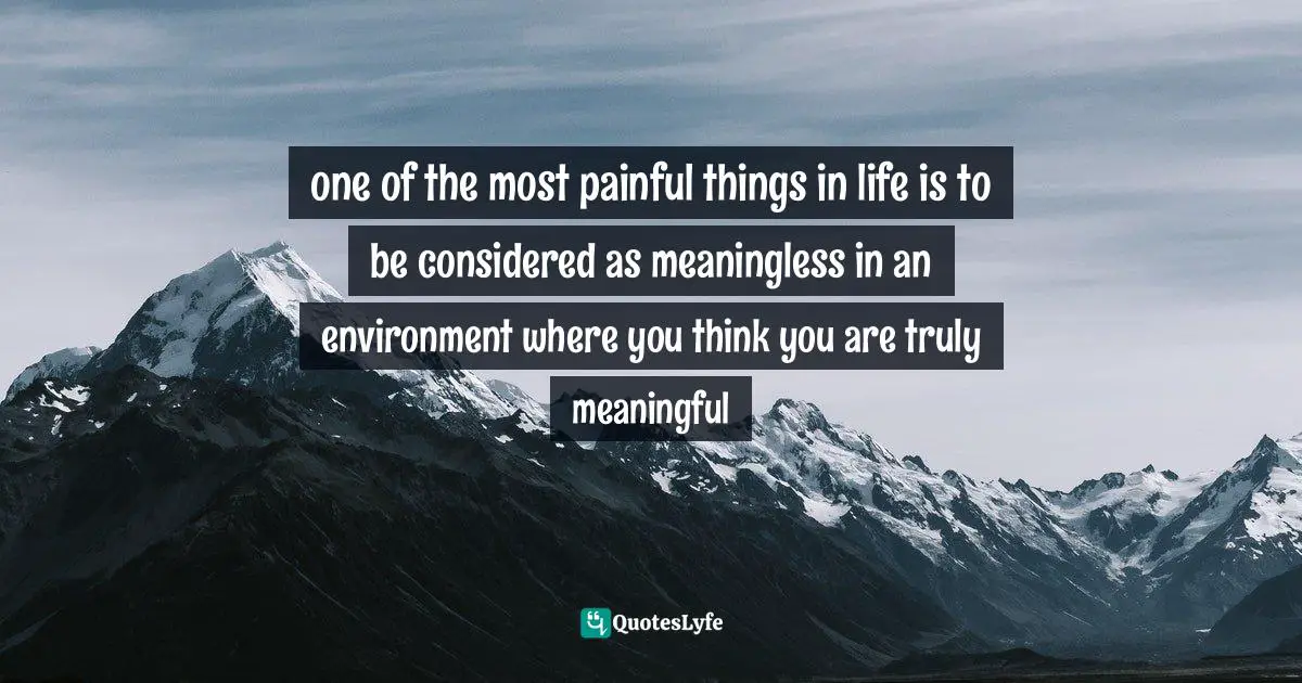 one of the most painful things in life is to be considered as meaningless in an environment where you think you are truly meaningful
