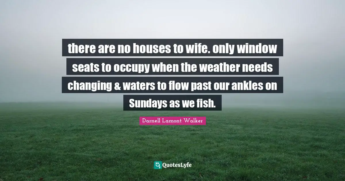 there are no houses to wife. only window seats to occupy when the weather needs changing & waters to flow past our ankles on Sundays as we fish.