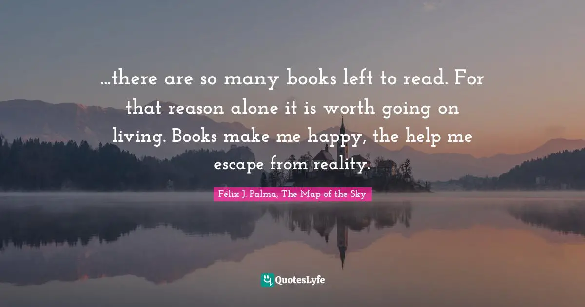 ...there are so many books left to read. For that reason alone it is worth going on living. Books make me happy, the help me escape from reality.