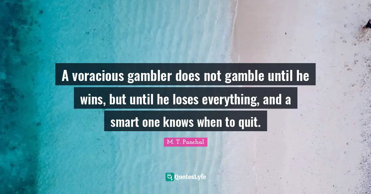A voracious gambler does not gamble until he wins, but until he loses everything, and a smart one knows when to quit.