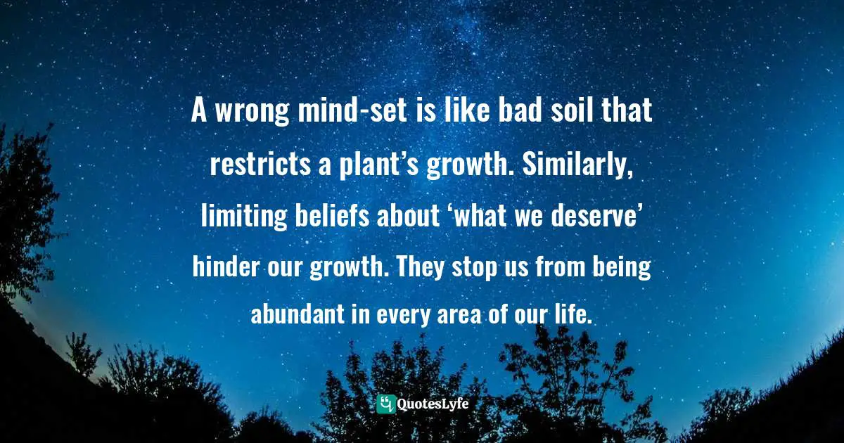 A wrong mind-set is like bad soil that restricts a plant’s growth. Similarly, limiting beliefs about ‘what we deserve’ hinder our growth. They stop us from being abundant in every area of our life.