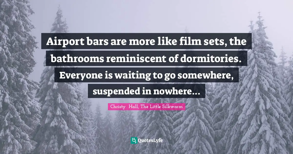 Christy  Hall Quotes: "Airport bars are more like film sets, the bathrooms reminiscent of dormitories. Everyone is waiting to go somewhere, suspended in nowhere..."