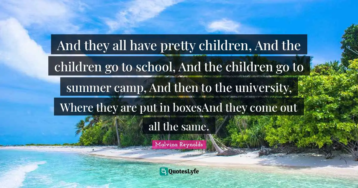 And they all have pretty children, And the children go to school, And the children go to summer camp, And then to the university, Where they are put in boxesAnd they come out all the same.