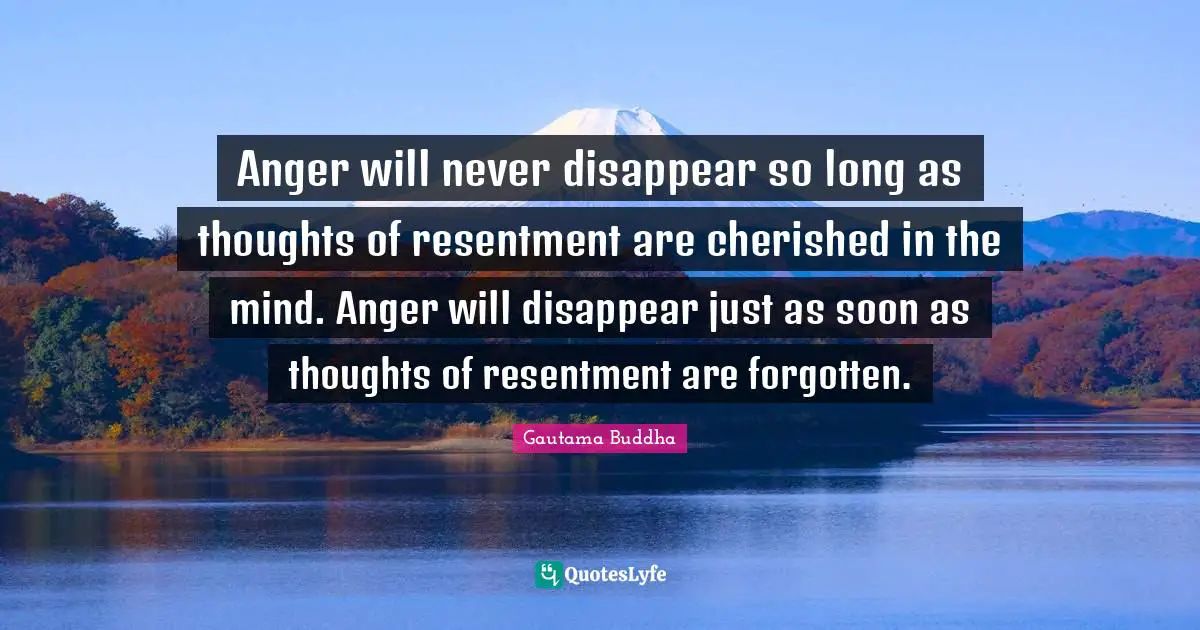 Gautama Buddha Quotes: Anger will never disappear so long as thoughts of resentment are cherished in the mind. Anger will disappear just as soon as thoughts of resentment are forgotten.